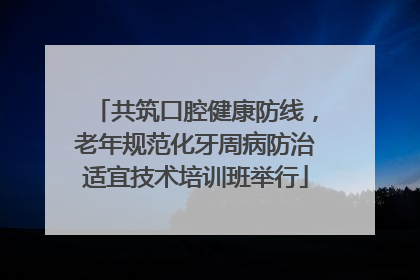 共筑口腔健康防线，老年规范化牙周病防治适宜技术培训班举行