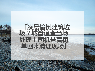 凌晨偷倒建筑垃圾？城管追查当场处理！司机带着罚单回来清理现场