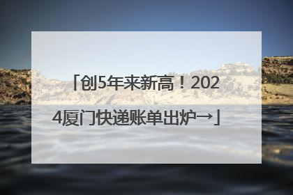 创5年来新高！2024厦门快递账单出炉→