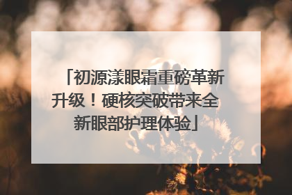 初源漾眼霜重磅革新升级！硬核突破带来全新眼部护理体验