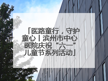 医路童行，守护童心丨滨州市中心医院庆祝“六一”儿童节系列活动