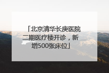 北京清华长庚医院二期医疗楼开诊，新增500张床位