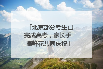 北京部分考生已完成高考，家长手捧鲜花共同庆祝