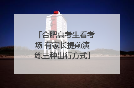 合肥高考生看考场 有家长提前演练三种出行方式