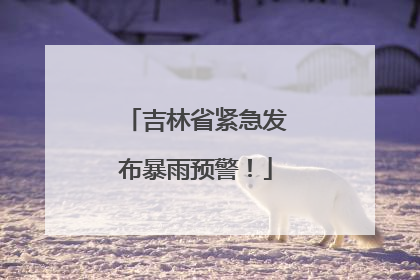 吉林省紧急发布暴雨预警！