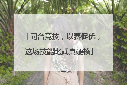 同台竞技，以赛促优，这场技能比武真硬核