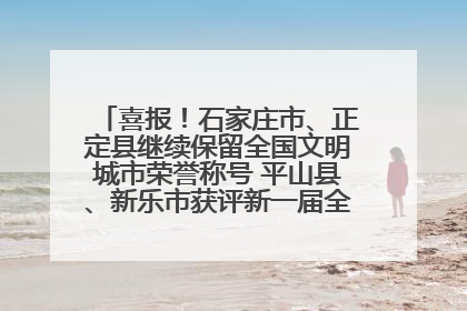 喜报！石家庄市、正定县继续保留全国文明城市荣誉称号 平山县、新乐市获评新一届全国文明城市