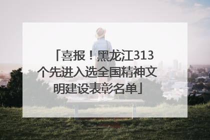 喜报！黑龙江313个先进入选全国精神文明建设表彰名单