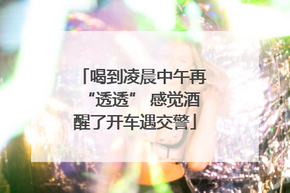 喝到凌晨中午再“透透” 感觉酒醒了开车遇交警