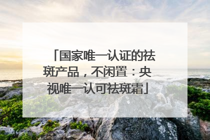 国家唯一认证的祛斑产品，不闲置：央视唯一认可祛斑霜