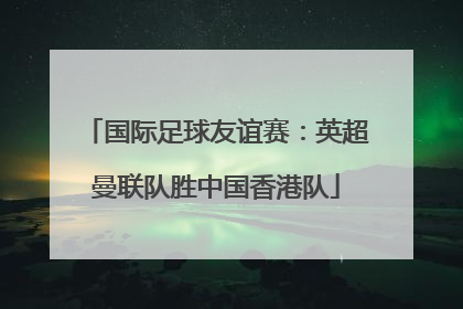 国际足球友谊赛：英超曼联队胜中国香港队