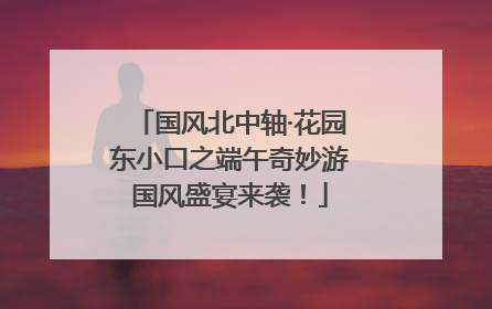 国风北中轴·花园东小口之端午奇妙游国风盛宴来袭！