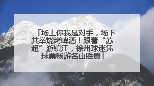 场上你我是对手，场下共举烧烤啤酒！跟着“苏超”游镇江，徐州球迷凭球票畅游名山胜景
