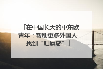 在中国长大的中东欧青年：帮助更多外国人找到“归属感”