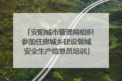 安阳城市管理局组织参加住房城乡建设领域安全生产信息员培训