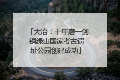 大冶：十年磨一剑 铜绿山国家考古遗址公园创建成功