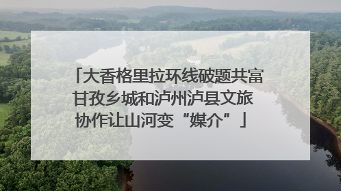 大香格里拉环线破题共富 甘孜乡城和泸州泸县文旅协作让山河变“媒介”