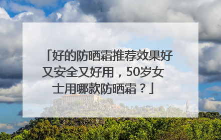 好的防晒霜推荐效果好又安全又好用，50岁女士用哪款防晒霜？