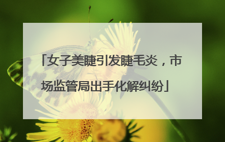 女子美睫引发睫毛炎，市场监管局出手化解纠纷