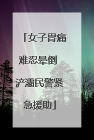 女子胃痛难忍晕倒 浐灞民警紧急援助