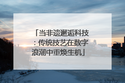 当非遗邂逅科技：传统技艺在数字浪潮中重焕生机