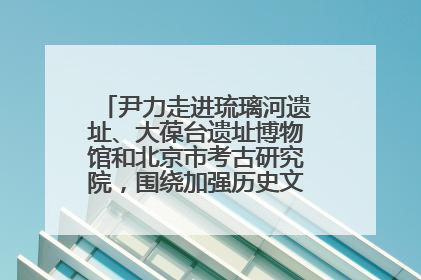 尹力走进琉璃河遗址、大葆台遗址博物馆和北京市考古研究院，围绕加强历史文化名城保护调研