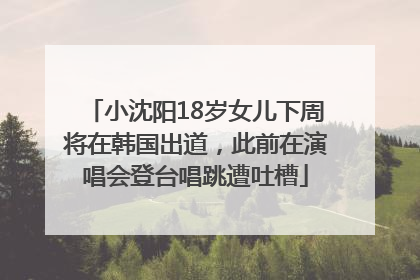 小沈阳18岁女儿下周将在韩国出道，此前在演唱会登台唱跳遭吐槽