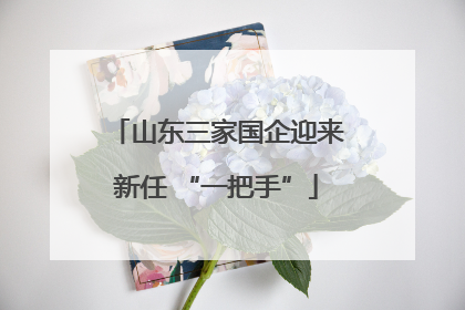 山东三家国企迎来新任 “一把手”