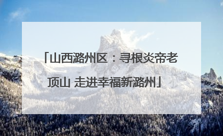 山西潞州区：寻根炎帝老顶山 走进幸福新潞州