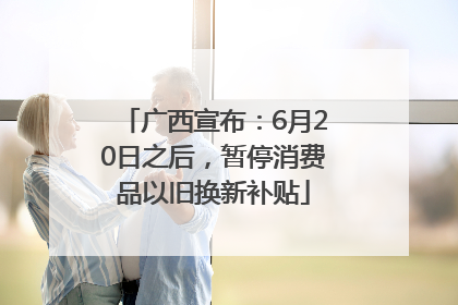广西宣布：6月20日之后，暂停消费品以旧换新补贴