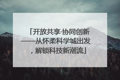 开放共享·协同创新——从怀柔科学城出发，解锁科技新潮流