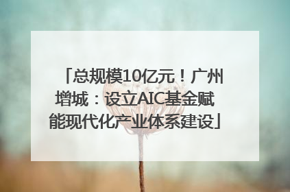 总规模10亿元！广州增城：设立AIC基金赋能现代化产业体系建设