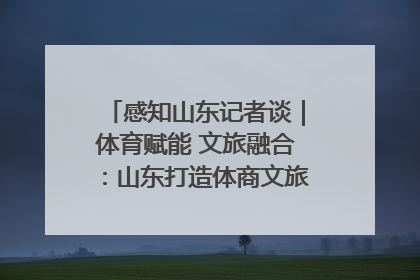 感知山东记者谈｜体育赋能 文旅融合：山东打造体商文旅融合发展新格局