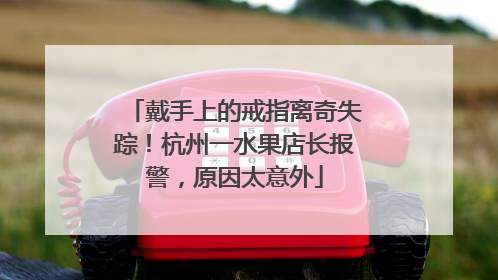 戴手上的戒指离奇失踪！杭州一水果店长报警，原因太意外