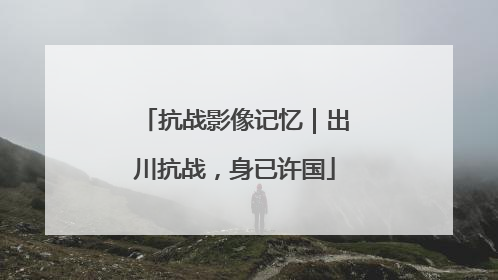 抗战影像记忆｜出川抗战，身已许国