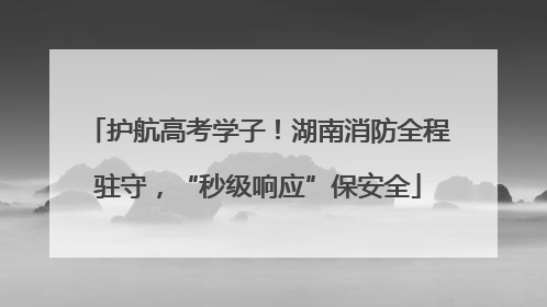 护航高考学子！湖南消防全程驻守，“秒级响应”保安全