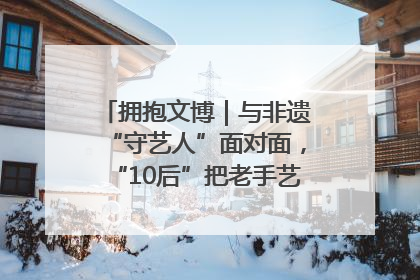 拥抱文博｜与非遗“守艺人”面对面，“10后”把老手艺玩出“潮”花样