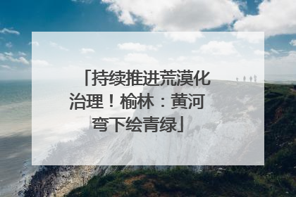持续推进荒漠化治理！榆林：黄河弯下绘青绿