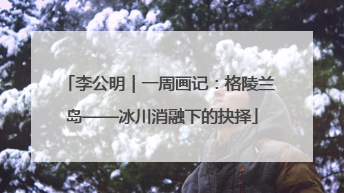 李公明｜一周画记：格陵兰岛——冰川消融下的抉择