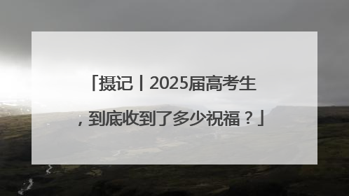 摄记丨2025届高考生，到底收到了多少祝福？