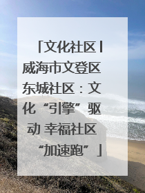 文化社区│威海市文登区东城社区：文化“引擎”驱动 幸福社区“加速跑”