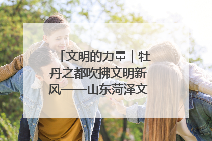 文明的力量｜牡丹之都吹拂文明新风——山东菏泽文明创建一线见闻