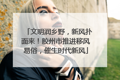 文明润乡野，新风扑面来！胶州市推进移风易俗，催生时代新风