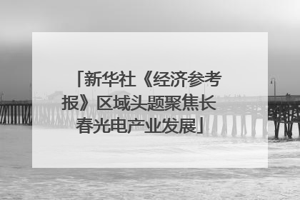 新华社《经济参考报》区域头题聚焦长春光电产业发展