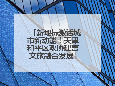 新地标激活城市新动能！天津和平区政协建言文旅融合发展