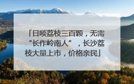 日啖荔枝三百颗，无需“长作岭南人”，长沙荔枝大量上市，价格亲民