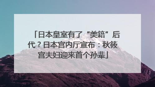 日本皇室有了“美籍”后代？日本宫内厅宣布：秋筱宫夫妇迎来首个孙辈