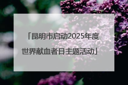 昆明市启动2025年度世界献血者日主题活动