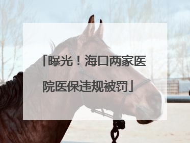 曝光！海口两家医院医保违规被罚