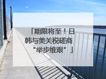 期限将至！日韩与美关税磋商“举步维艰”